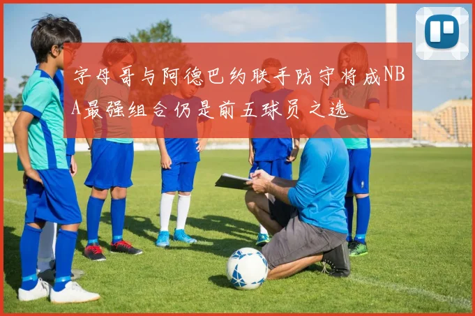 字母哥与阿德巴约联手防守将成NBA最强组合仍是前五球员之选