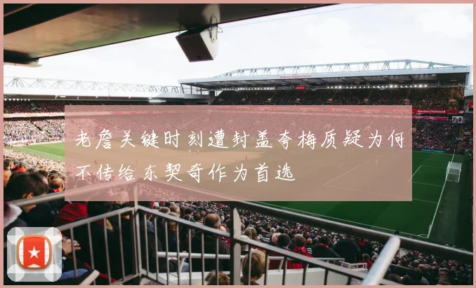 老詹关键时刻遭封盖夸梅质疑为何不传给东契奇作为首选
