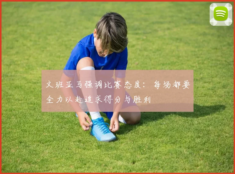 文班亚马强调比赛态度：每场都要全力以赴追求得分与胜利