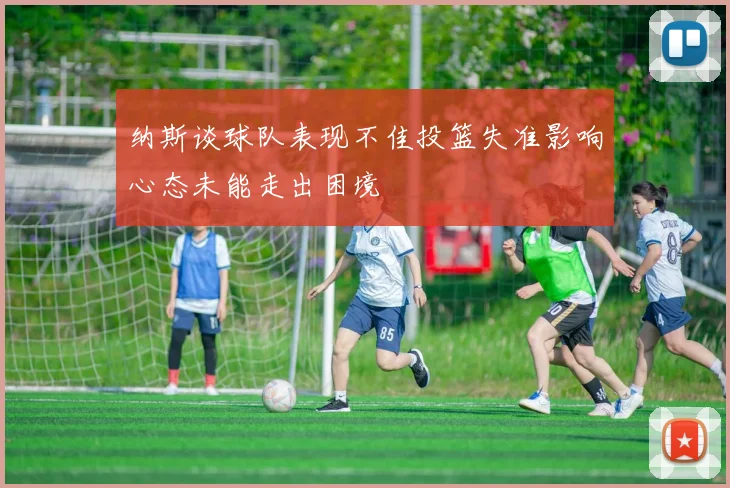 纳斯谈球队表现不佳投篮失准影响心态未能走出困境