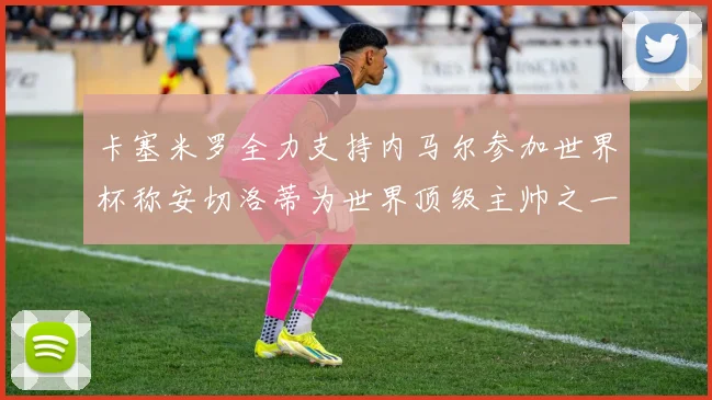 卡塞米罗全力支持内马尔参加世界杯称安切洛蒂为世界顶级主帅之一