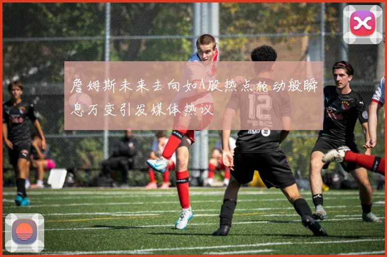 詹姆斯未来去向如A股热点轮动般瞬息万变引发媒体热议