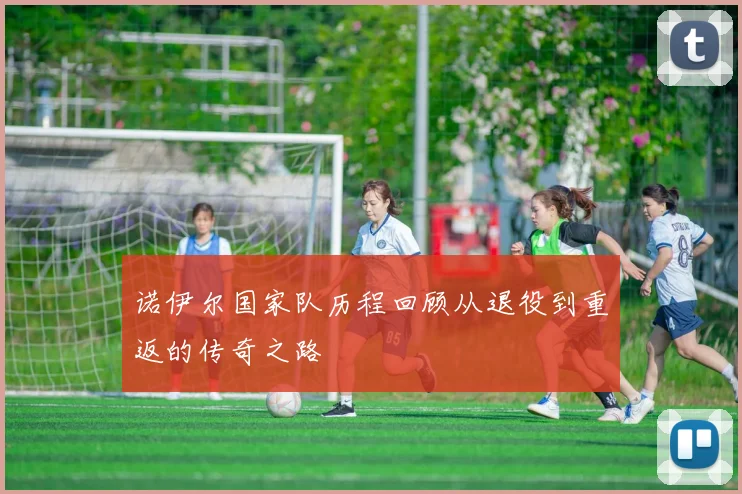 诺伊尔国家队历程回顾从退役到重返的传奇之路