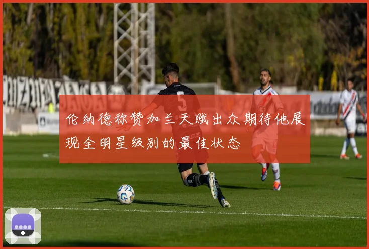 伦纳德称赞加兰天赋出众期待他展现全明星级别的最佳状态