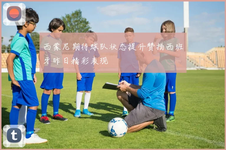 西蒙尼期待球队状态提升赞扬西班牙昨日精彩表现