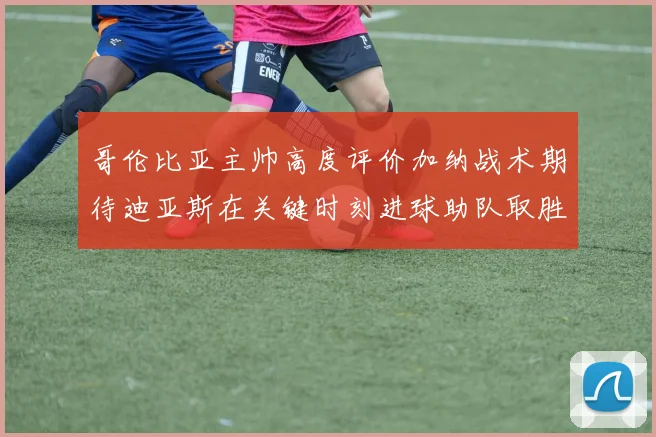 哥伦比亚主帅高度评价加纳战术期待迪亚斯在关键时刻进球助队取胜