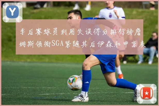 季后赛球员利用失误得分排行榜詹姆斯领衔SGA紧随其后伊森和申京表现不俗
